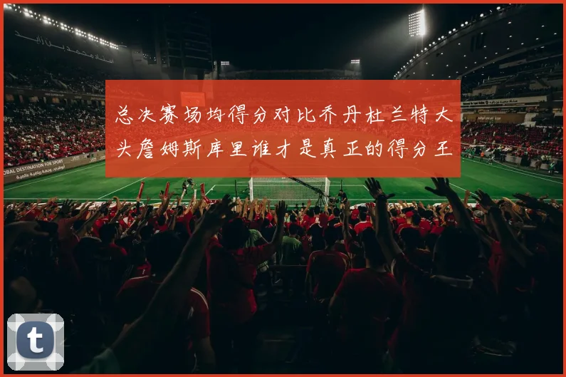总决赛场均得分对比乔丹杜兰特大头詹姆斯库里谁才是真正的得分王