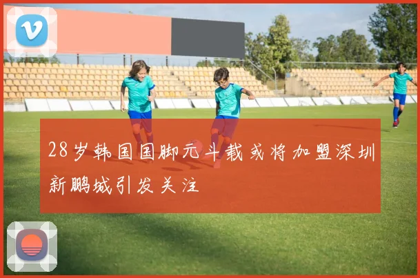 28岁韩国国脚元斗载或将加盟深圳新鹏城引发关注