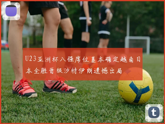 U23亚洲杯八强席位基本确定越南日本全胜晋级沙特伊朗遗憾出局