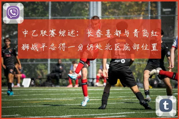 中乙联赛综述：长春喜都与青岛红狮战平各得一分仍处北区底部位置