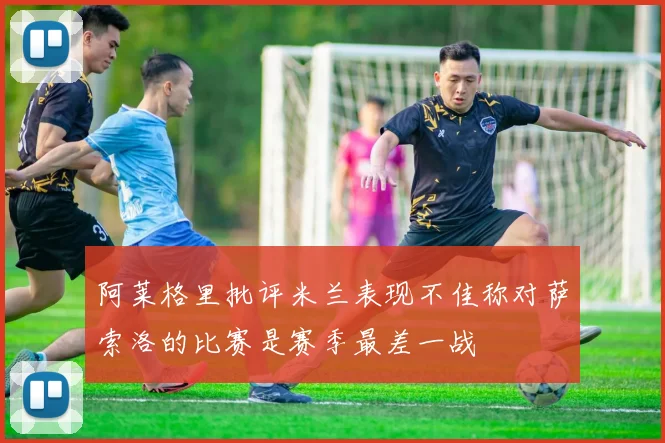阿莱格里批评米兰表现不佳称对萨索洛的比赛是赛季最差一战