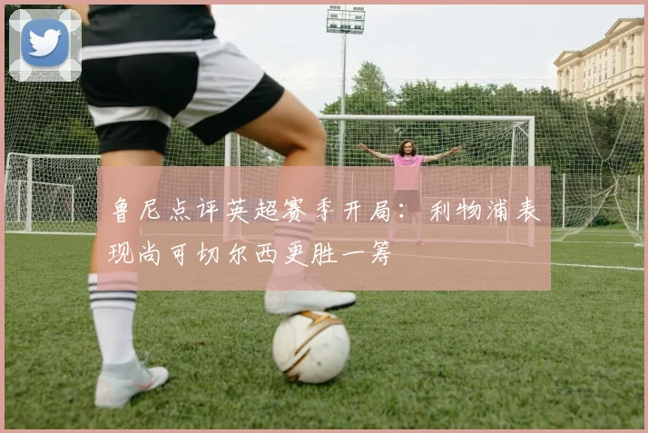 鲁尼点评英超赛季开局：利物浦表现尚可切尔西更胜一筹