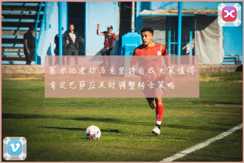 塞尔记者称马竞坚持自我决策值得肯定巴萨应及时调整转会策略