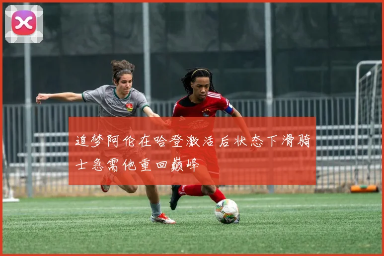 追梦阿伦在哈登激活后状态下滑骑士急需他重回巅峰