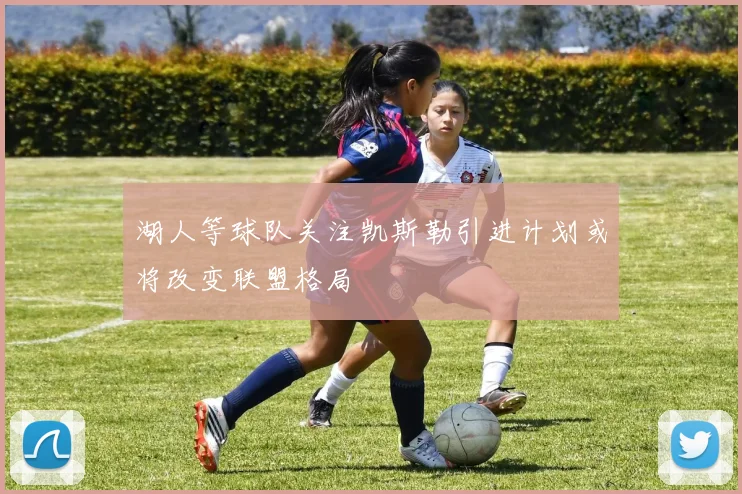 湖人等球队关注凯斯勒引进计划或将改变联盟格局
