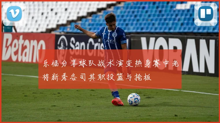 乐福分享球队战术演变热身赛中老将新秀各司其职投篮与抢板