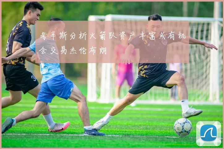 考辛斯分析火箭队资产丰富或有机会交易杰伦布朗