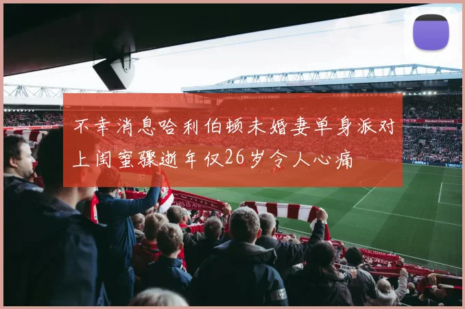 不幸消息哈利伯顿未婚妻单身派对上闺蜜骤逝年仅26岁令人心痛