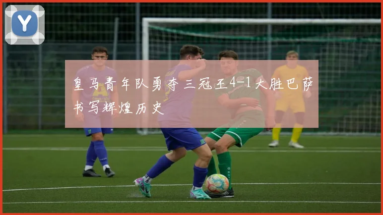 皇马青年队勇夺三冠王4-1大胜巴萨书写辉煌历史