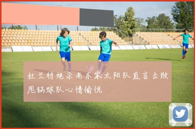 杜兰特绝杀老东家太阳队直言击败甩锅球队心情愉悦