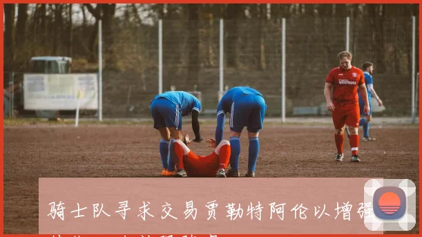 骑士队寻求交易贾勒特阿伦以增强外线火力补强阵容