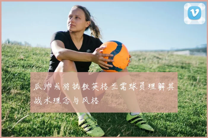 瓜帅或将执教英格兰需球员理解其战术理念与风格
