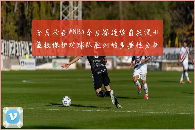 李月汝在WNBA季后赛连续首发提升篮板保护对球队胜利的重要性分析