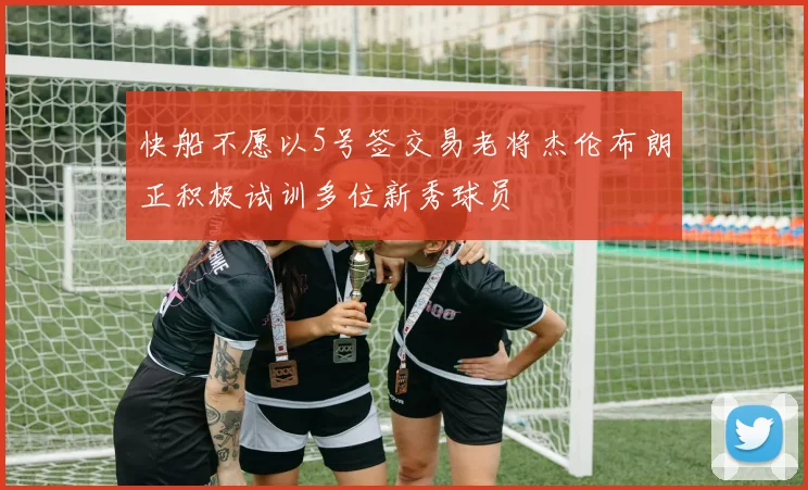 快船不愿以5号签交易老将杰伦布朗正积极试训多位新秀球员