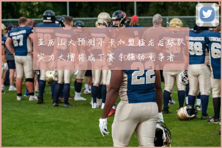 亚历山大预测小卡加盟猛龙后球队实力大增将成下赛季强劲竞争者