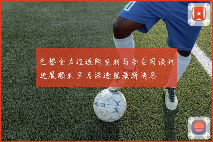 巴黎全力追逐阿克利乌舍合同谈判进展顺利罗马诺透露最新消息