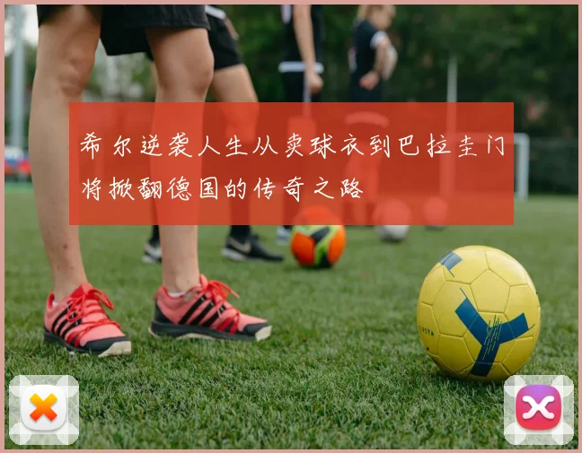 希尔逆袭人生从卖球衣到巴拉圭门将掀翻德国的传奇之路