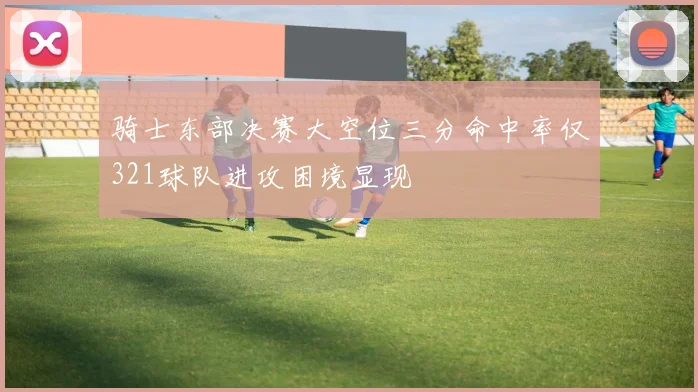 骑士东部决赛大空位三分命中率仅321球队进攻困境显现