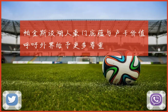 帕金斯谈湖人豪门底蕴与卢卡价值呼吁外界给予更多尊重