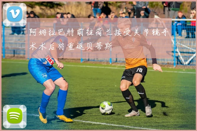 阿姆拉巴特前往荷兰接受关节镜手术术后将重返贝蒂斯