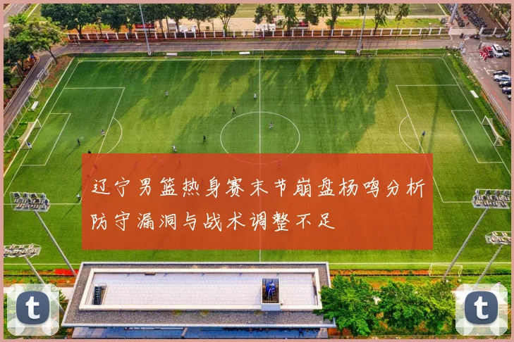辽宁男篮热身赛末节崩盘杨鸣分析防守漏洞与战术调整不足